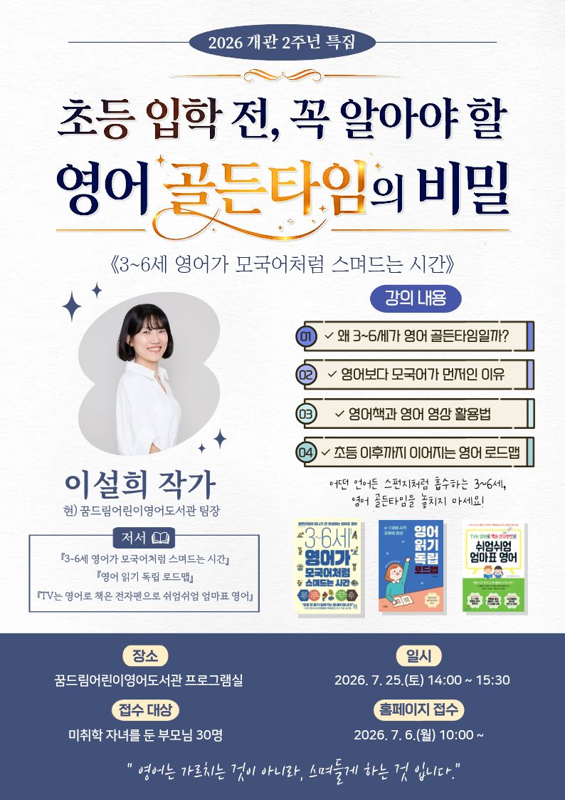 “초등 입학 전, 꼭 알아야 할 영어 골든 타임의 비밀
《3~6세 영어가 모국어처럼 스며드는 시간》”

 

🔶 일시: 2026년 7월 25일 (토) 14:00 ~ 15:30
🔶 장소: 꿈드림어린이영어도서관 프로그램실
 

『3~6세 영어가 모국어처럼 스며드는 시간』의 저자❗
이설희 작가와 함께하는 특별한 강연이 열립니다 💛

 

꿈드림어린이영어도서관 현직 팀장이자 유아 영어 교육 멘토이신

이설희 작가님의 노하우를 대공개합니다.👏
 

이번 강연에서는 저서 『3~6세 영어가 모국어처럼 스며드는 시간』을 바탕으로,

주입식 교육이 아닌 아이의 일상에 영어가 모국어처럼 자연스럽게 스며들게 하는

현실 밀착형 노하우를 아낌없이 공개합니다.
 

실제 두 아이에게 영어를 친숙한 일상으로 만들어준 엄마이자,

도서관 현장에서 수많은 아이와 학부모를 만나며 쌓아온

이설희 팀장님만의 생생한 실전 팁을 직접 들어보세요!
불안한 엄마의 마음을 확신으로 바꿔줄 든든한 길잡이가 되어 드립니다. 💛✨